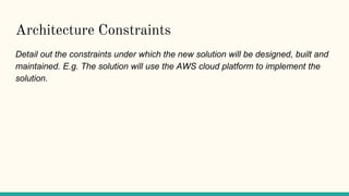 Architecture Constraints
Detail out the constraints under which the new solution will be designed, built and
maintained. E.g. The solution will use the AWS cloud platform to implement the
solution.
 