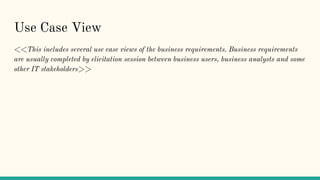 Use Case View
<<This includes several use case views of the business requirements. Business requirements
are usually completed by elicitation session between business users, business analysts and some
other IT stakeholders>>
 