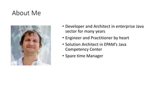 About Me
• Developer and Architect in enterprise Java
sector for many years
• Engineer and Practitioner by heart
• Solution Architect in EPAM’s Java
Competency Center
• Spare time Manager
 