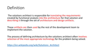 Definition
The solutions architect is responsible for translating the requirements
created by functional analysts into the architecture for that solution and
describing it through the set of architecture and design artifacts.
Those artifacts are then used by the rest of the development team to
implement the solution.
The process of defining architecture by the solutions architect often involves
selection of the most appropriate technology for the problem being solved.
https://en.wikipedia.org/wiki/Solutions_Architect
 
