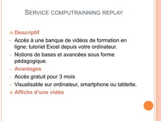 SERVICE COMPUTRAINNING REPLAY

 Descriptif
• Accès à une banque de vidéos de formation en
  ligne: tutoriel Excel depuis votre ordinateur.
• Notions de bases et avancées sous forme
  pédagogique.
• Avantages

• Accès gratuit pour 3 mois

• Visualisable sur ordinateur, smartphone ou tablette.

 Affiche d’une vidéo
 
