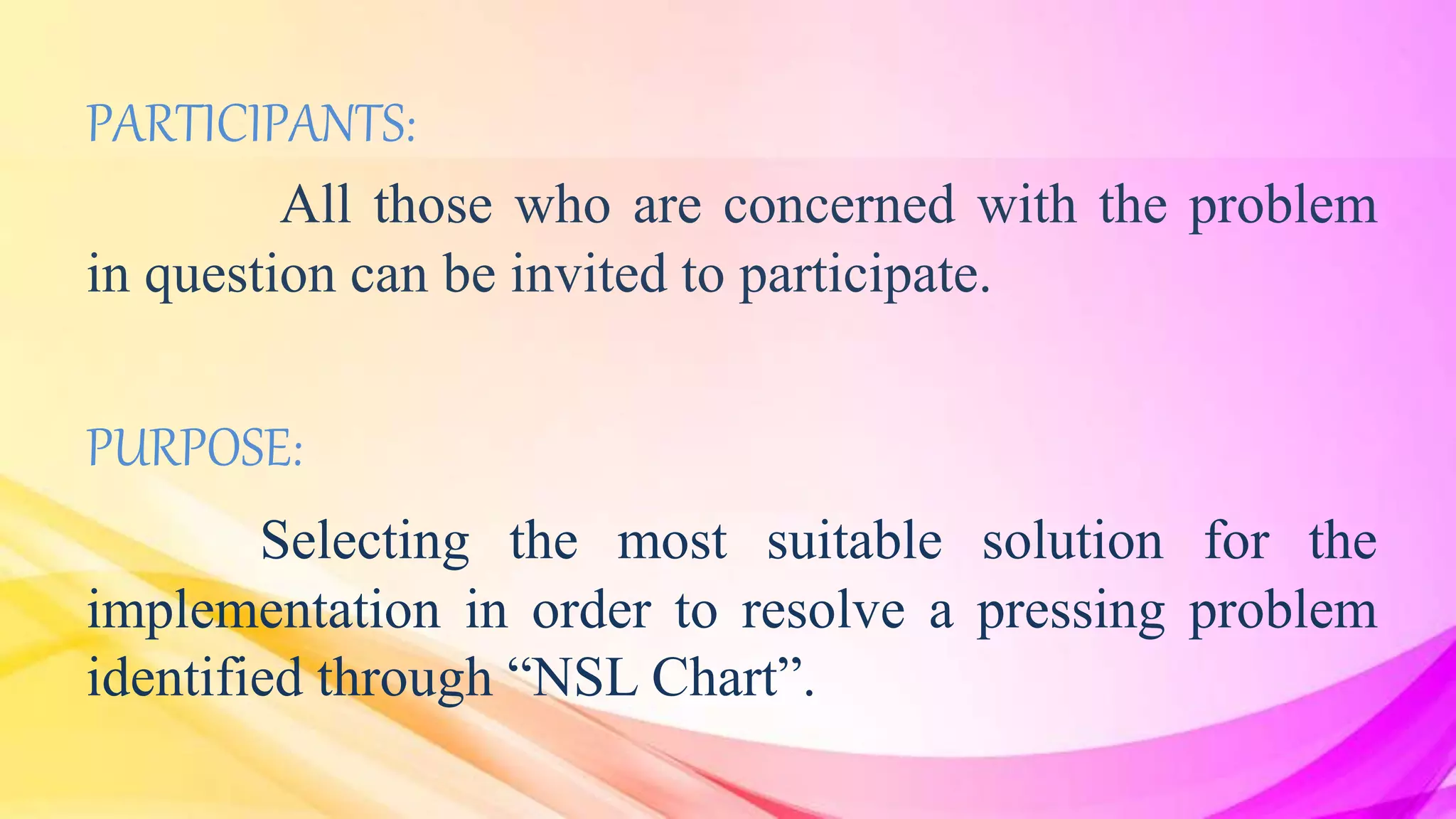 PARTICIPANTS:
All those who are concerned with the problem
in question can be invited to participate.
PURPOSE:
Selecting the most suitable solution for the
implementation in order to resolve a pressing problem
identified through “NSL Chart”.
 