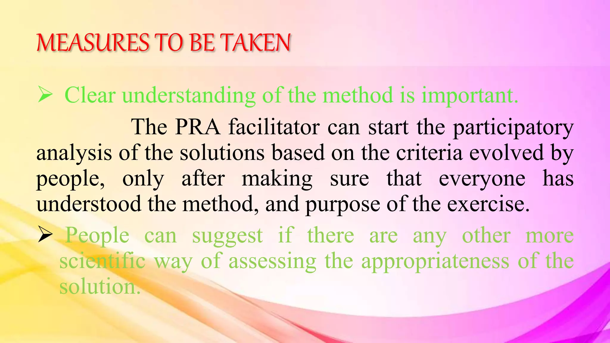 MEASURES TO BE TAKEN
 Clear understanding of the method is important.
The PRA facilitator can start the participatory
analysis of the solutions based on the criteria evolved by
people, only after making sure that everyone has
understood the method, and purpose of the exercise.
 People can suggest if there are any other more
scientific way of assessing the appropriateness of the
solution.
 