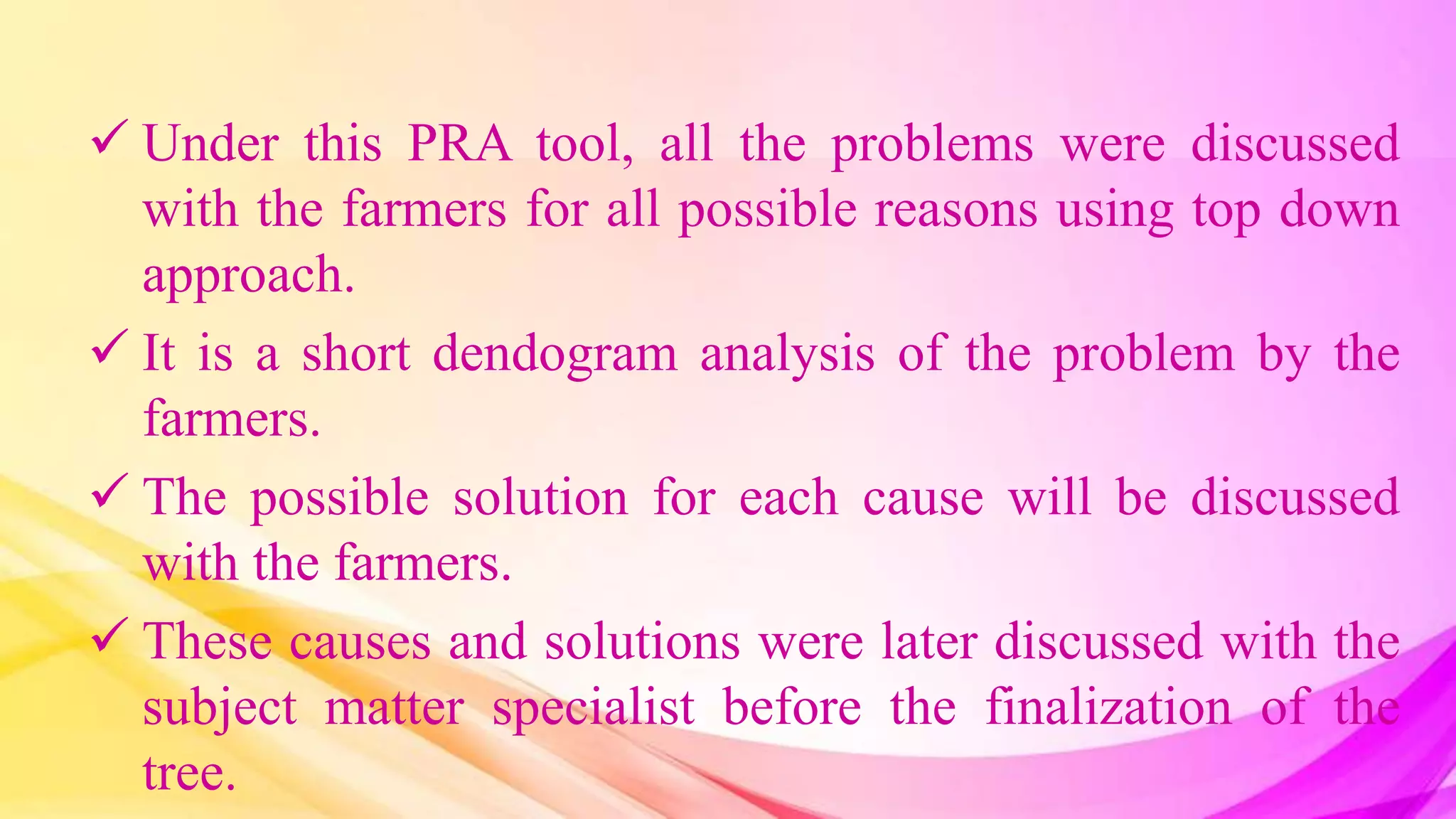  Under this PRA tool, all the problems were discussed
with the farmers for all possible reasons using top down
approach.
 It is a short dendogram analysis of the problem by the
farmers.
 The possible solution for each cause will be discussed
with the farmers.
 These causes and solutions were later discussed with the
subject matter specialist before the finalization of the
tree.
 