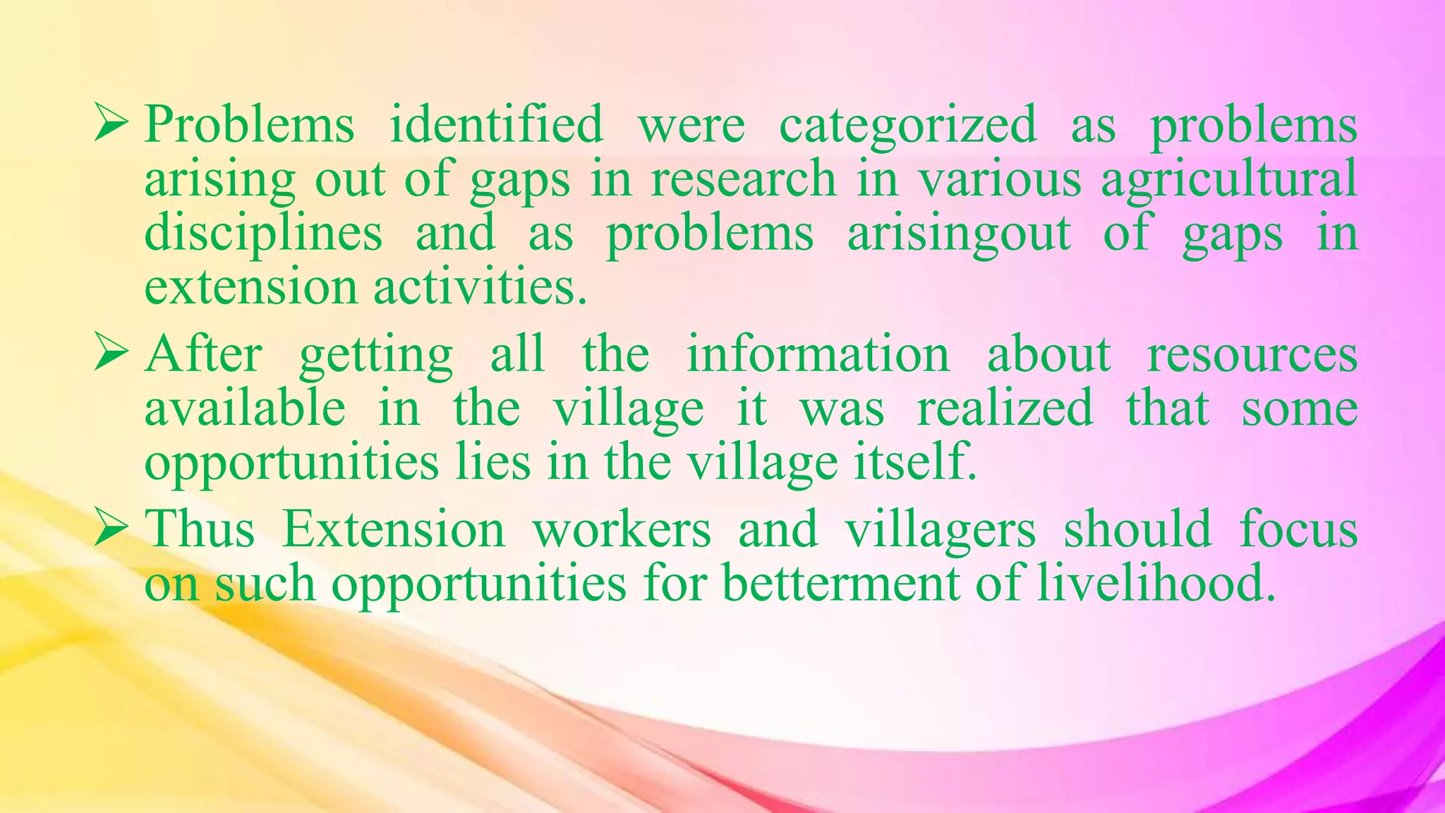  Problems identified were categorized as problems
arising out of gaps in research in various agricultural
disciplines and as problems arisingout of gaps in
extension activities.
 After getting all the information about resources
available in the village it was realized that some
opportunities lies in the village itself.
 Thus Extension workers and villagers should focus
on such opportunities for betterment of livelihood.
 