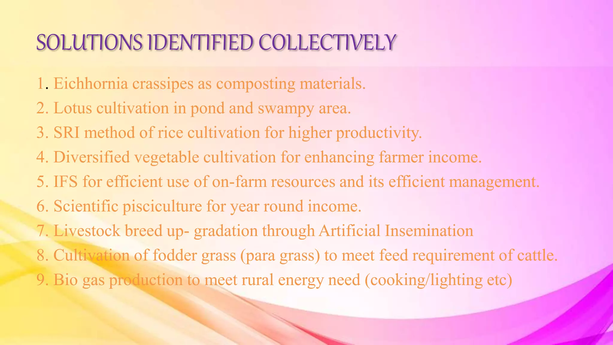 SOLUTIONS IDENTIFIED COLLECTIVELY
1. Eichhornia crassipes as composting materials.
2. Lotus cultivation in pond and swampy area.
3. SRI method of rice cultivation for higher productivity.
4. Diversified vegetable cultivation for enhancing farmer income.
5. IFS for efficient use of on-farm resources and its efficient management.
6. Scientific pisciculture for year round income.
7. Livestock breed up- gradation through Artificial Insemination
8. Cultivation of fodder grass (para grass) to meet feed requirement of cattle.
9. Bio gas production to meet rural energy need (cooking/lighting etc)
 