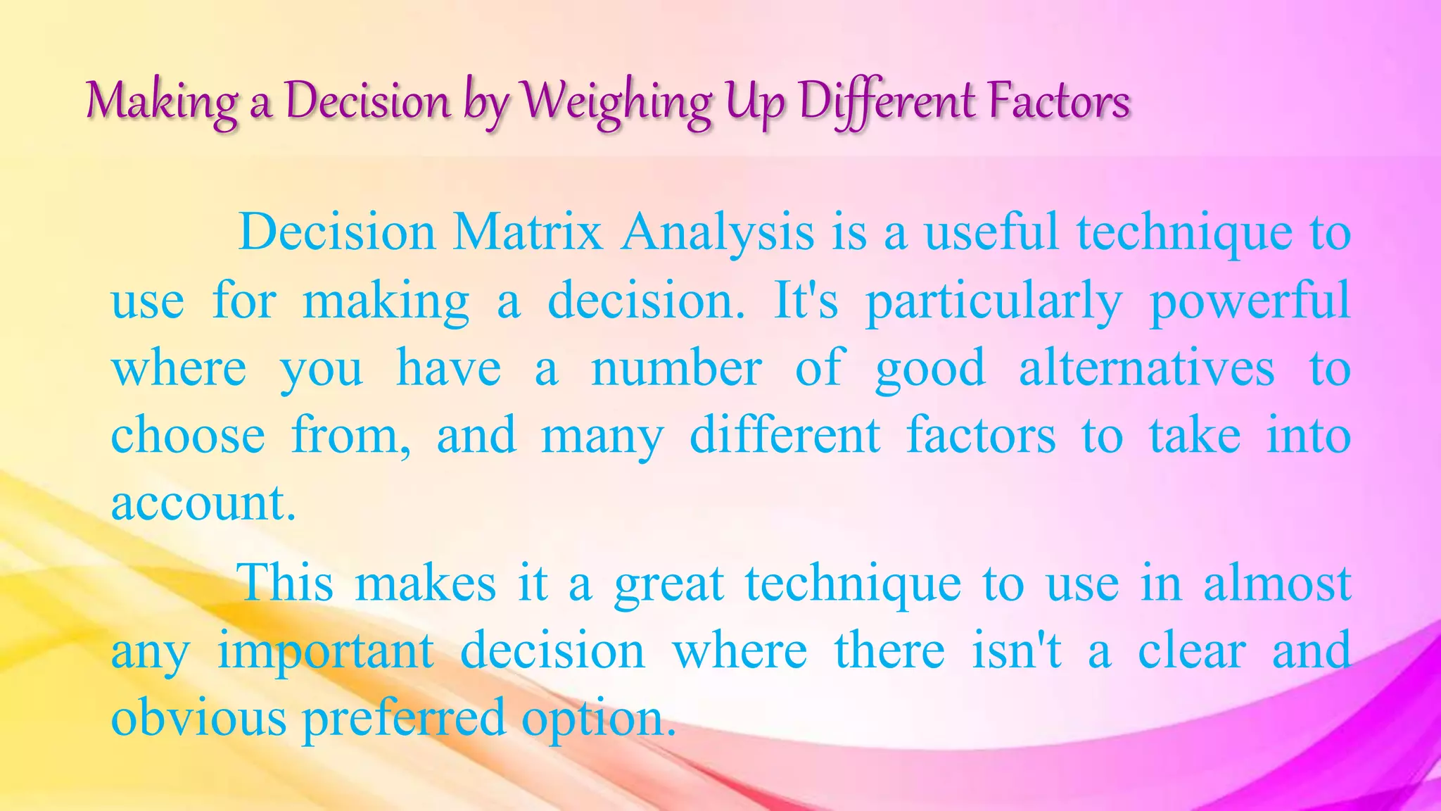 Making a Decision by Weighing Up Different Factors
Decision Matrix Analysis is a useful technique to
use for making a decision. It's particularly powerful
where you have a number of good alternatives to
choose from, and many different factors to take into
account.
This makes it a great technique to use in almost
any important decision where there isn't a clear and
obvious preferred option.
 
