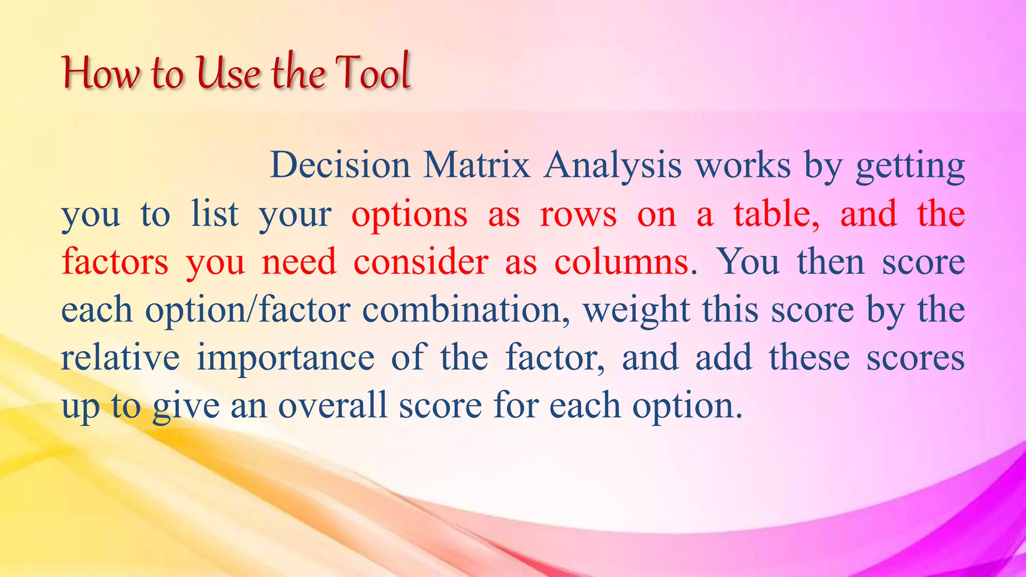 How to Use the Tool
Decision Matrix Analysis works by getting
you to list your options as rows on a table, and the
factors you need consider as columns. You then score
each option/factor combination, weight this score by the
relative importance of the factor, and add these scores
up to give an overall score for each option.
 