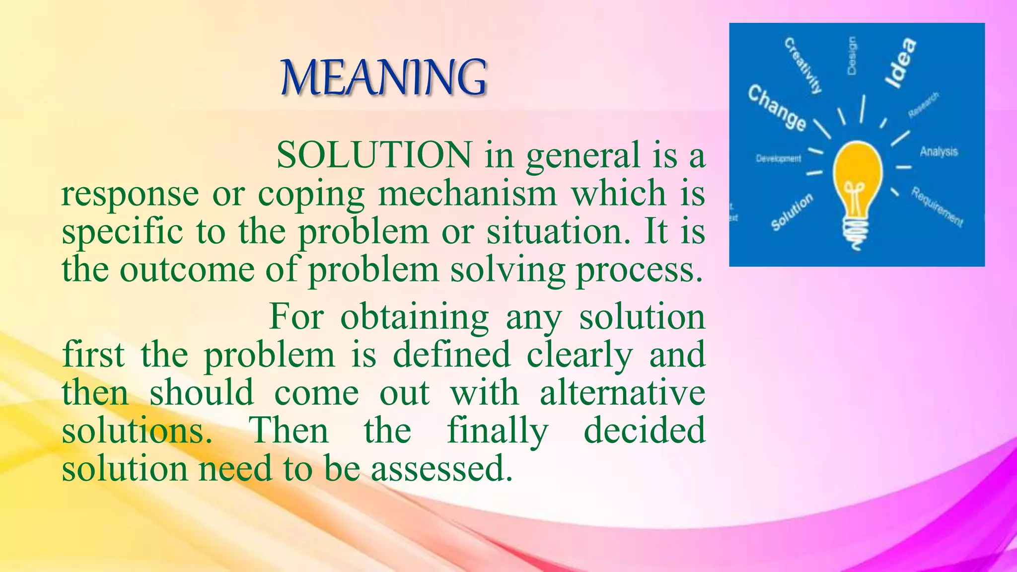 MEANING
SOLUTION in general is a
response or coping mechanism which is
specific to the problem or situation. It is
the outcome of problem solving process.
For obtaining any solution
first the problem is defined clearly and
then should come out with alternative
solutions. Then the finally decided
solution need to be assessed.
 
