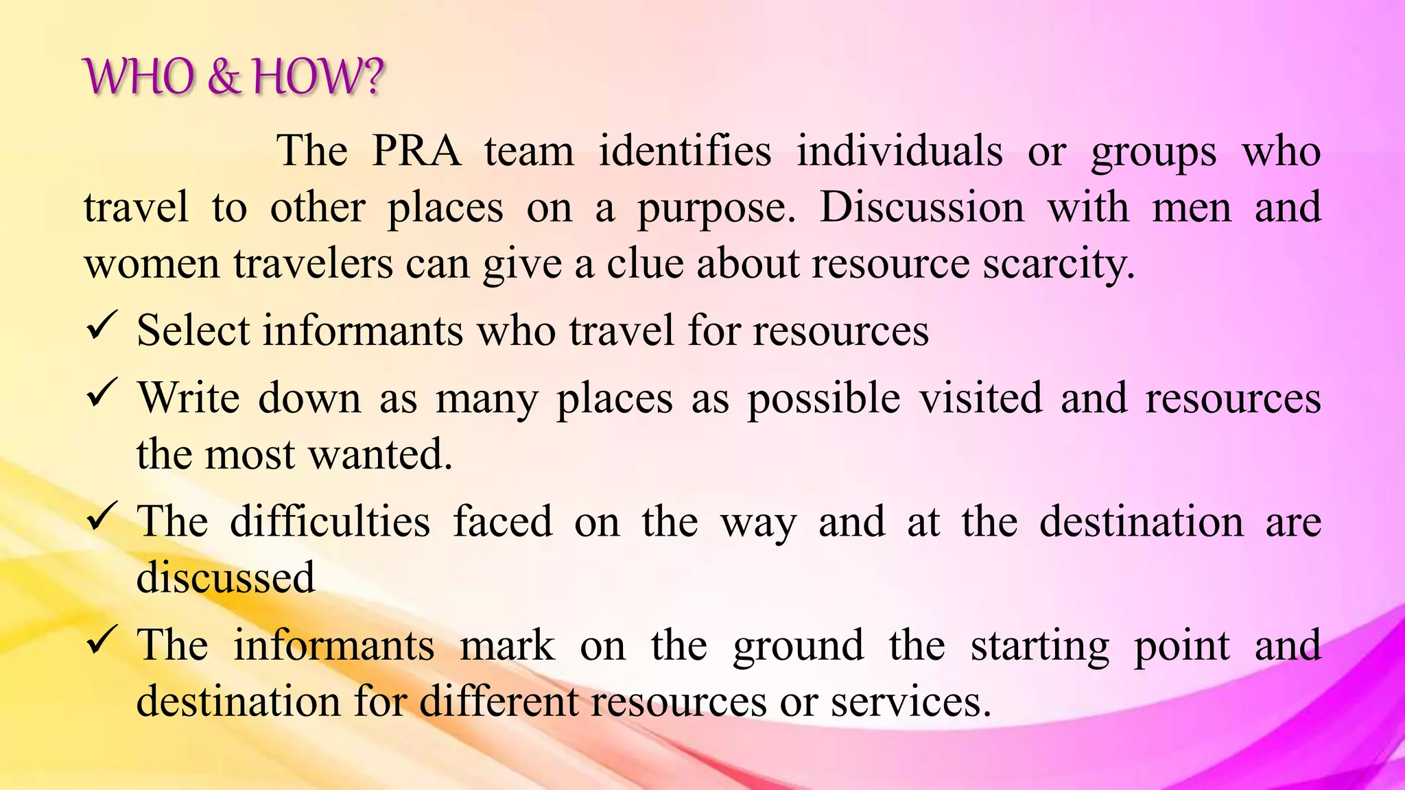WHO & HOW?
The PRA team identifies individuals or groups who
travel to other places on a purpose. Discussion with men and
women travelers can give a clue about resource scarcity.
 Select informants who travel for resources
 Write down as many places as possible visited and resources
the most wanted.
 The difficulties faced on the way and at the destination are
discussed
 The informants mark on the ground the starting point and
destination for different resources or services.
 