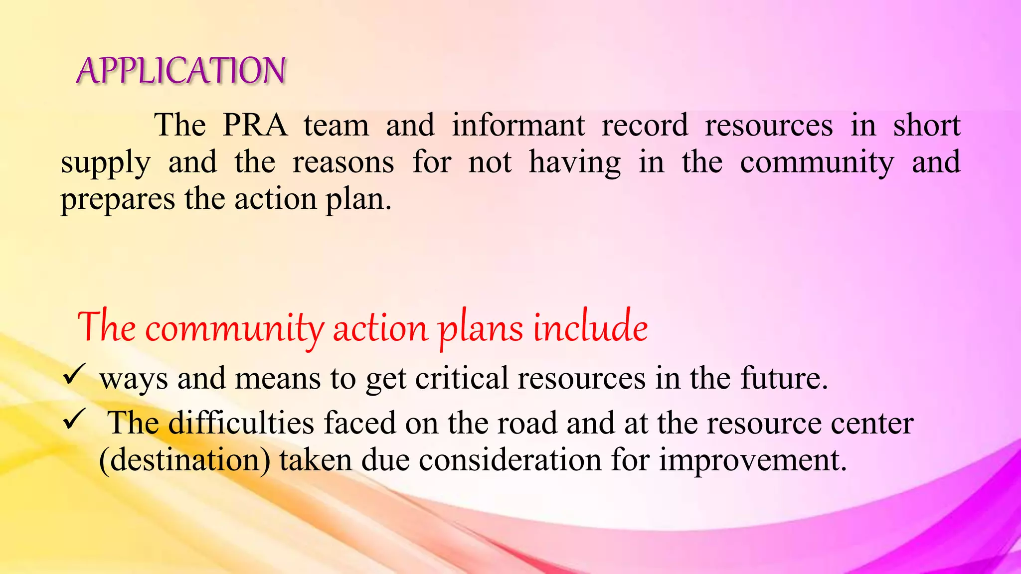 APPLICATION
The PRA team and informant record resources in short
supply and the reasons for not having in the community and
prepares the action plan.
The community action plans include
 ways and means to get critical resources in the future.
 The difficulties faced on the road and at the resource center
(destination) taken due consideration for improvement.
 