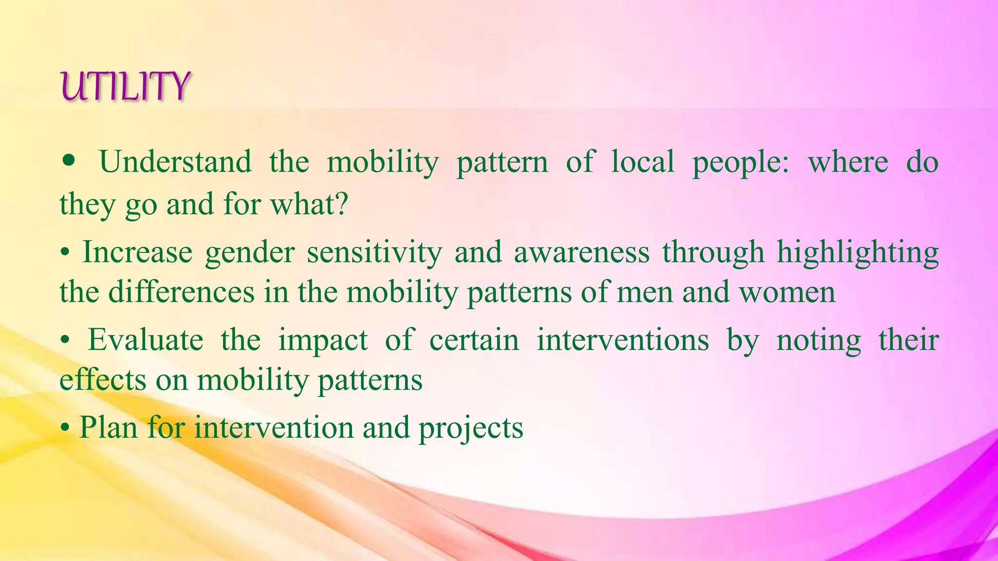 UTILITY
• Understand the mobility pattern of local people: where do
they go and for what?
• Increase gender sensitivity and awareness through highlighting
the differences in the mobility patterns of men and women
• Evaluate the impact of certain interventions by noting their
effects on mobility patterns
• Plan for intervention and projects
 