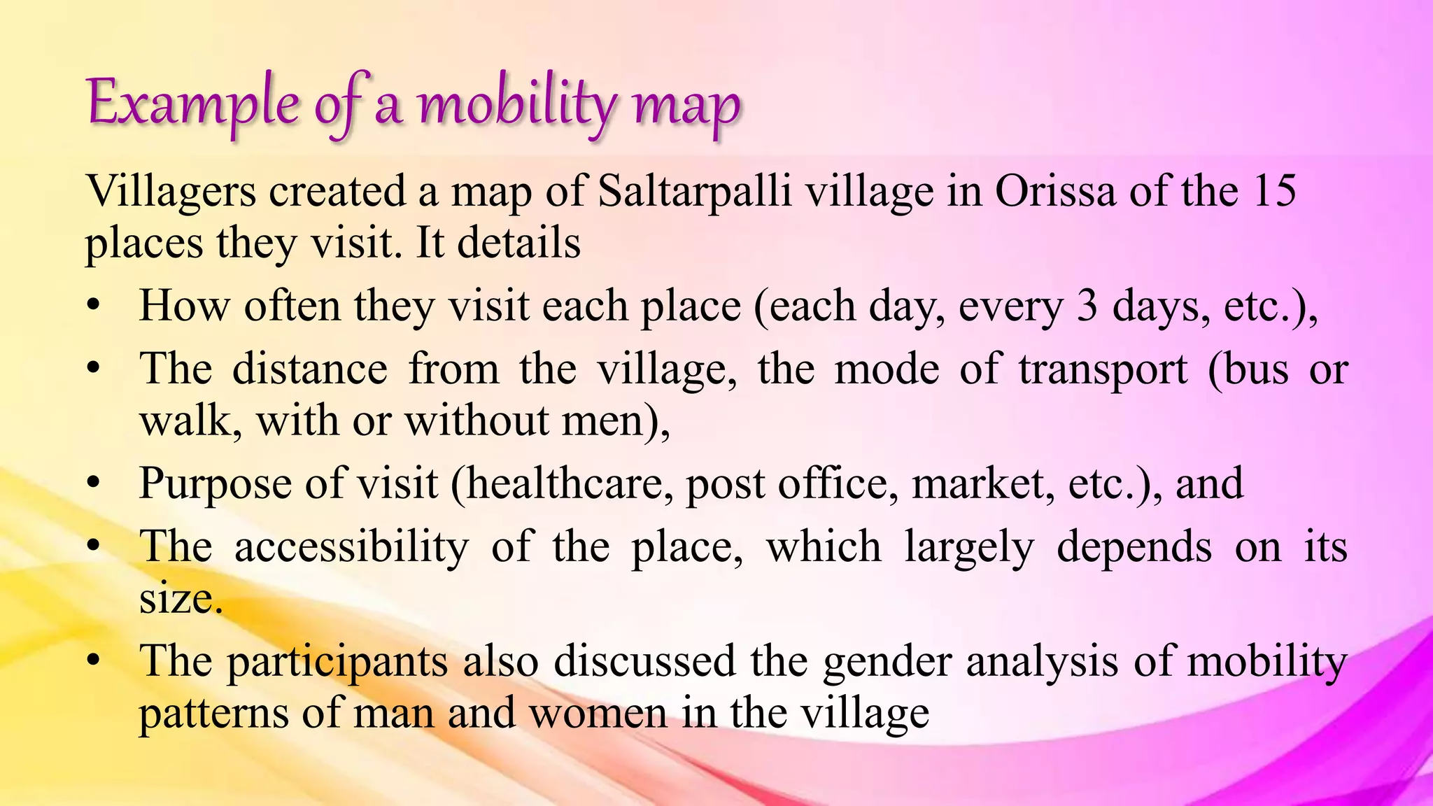 Example of a mobility map
Villagers created a map of Saltarpalli village in Orissa of the 15
places they visit. It details
• How often they visit each place (each day, every 3 days, etc.),
• The distance from the village, the mode of transport (bus or
walk, with or without men),
• Purpose of visit (healthcare, post office, market, etc.), and
• The accessibility of the place, which largely depends on its
size.
• The participants also discussed the gender analysis of mobility
patterns of man and women in the village
 