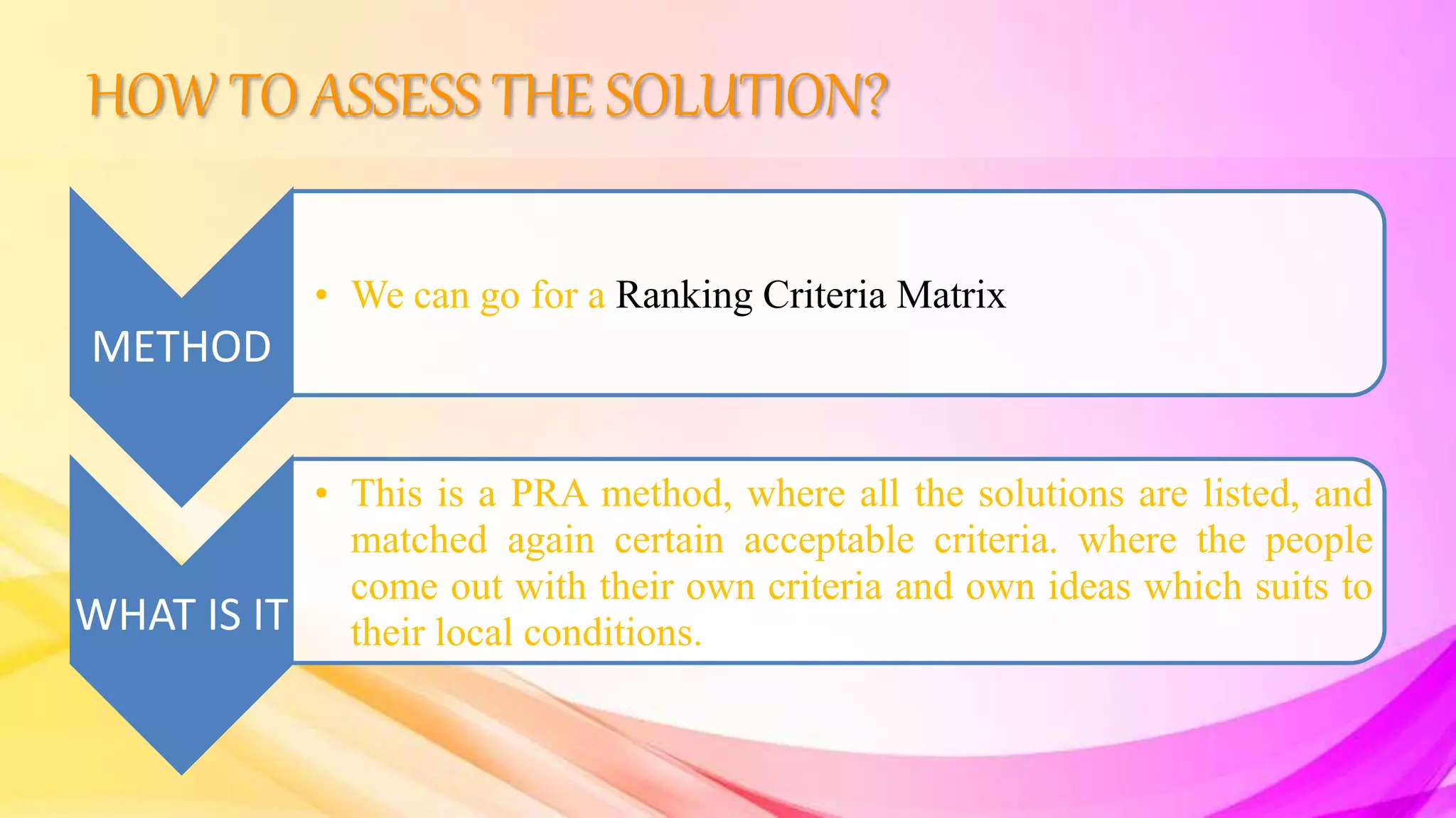 HOW TO ASSESS THE SOLUTION?
METHOD
• We can go for a Ranking Criteria Matrix
WHAT IS IT
• This is a PRA method, where all the solutions are listed, and
matched again certain acceptable criteria. where the people
come out with their own criteria and own ideas which suits to
their local conditions.
 