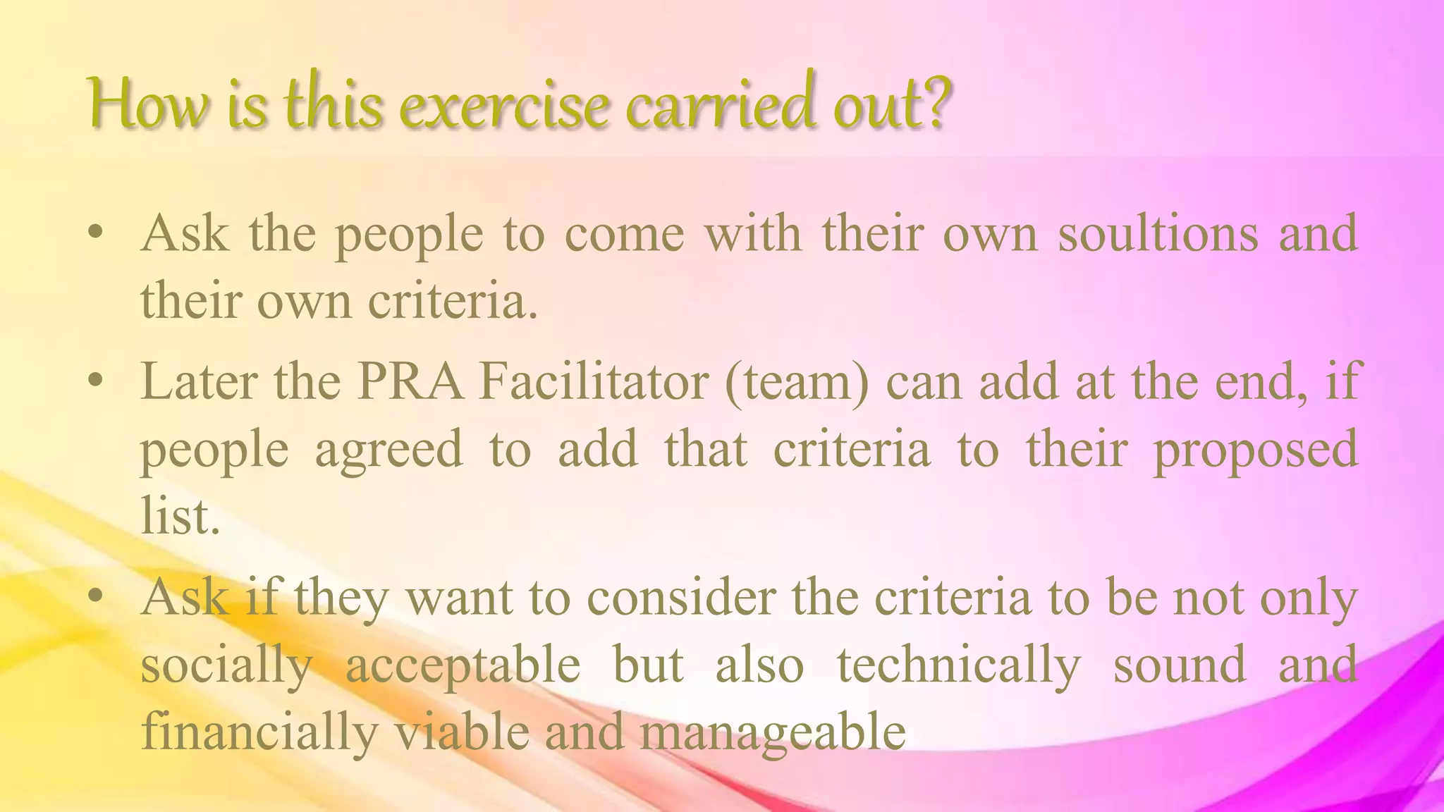 How is this exercise carried out?
• Ask the people to come with their own soultions and
their own criteria.
• Later the PRA Facilitator (team) can add at the end, if
people agreed to add that criteria to their proposed
list.
• Ask if they want to consider the criteria to be not only
socially acceptable but also technically sound and
financially viable and manageable
 