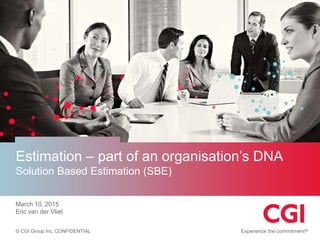 © CGI Group Inc. CONFIDENTIAL
Estimation – part of an organisation’s DNA
Solution Based Estimation (SBE)
March 10, 2015
Eric van der Vliet
 