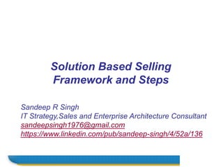 Name
Sandeep R Singh
IT Strategy,Sales and Enterprise Architecture Consultant
sandeepsingh1976@gmail.com
https://www.linkedin.com/pub/sandeep-singh/4/52a/136
Solution Based Selling
Framework and Steps
 