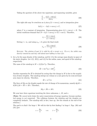 Taking the quotient of the above two equations, and separating variables, gives
_`t
`t
= _t(1 ;cos t)
sin t
: (26)
The right side may be rewritten as _t sin t=(1 + cos t), and so integration gives
ln(`t) = ;ln(1 + cos t) + C (27)
where C is a constant of integration. Exponentiating gives `t(1 + cos t) = B. The
initial conditions demand that B = `0(1 + cos 0) `(1 + cos ). Therefore,
`t = `(1 + cos )
(1 +cos t) : (28)
Setting t = 1, and using 1 = 0, gives the nal result
`1 = `(1 + cos )
2 : (29)
Remark: The solution of part b) is valid for all except = . If = , the rabbit runs
directly towards fox and they will indeed meet halfway in time `=2v.
5. Let be the mass density of the raindrop, and let be the average mass density in space of
the water droplets. Let r(t), M(t), and v(t) be the radius, mass, and speed of the raindrop,
respectively.
The mass of the raindrop is M = (4=3) r3 . Therefore,
_M = 4 r2
_r = 3M _r
r: (30)
Another expression for _M is obtained by noting that the change in M is due to the acquisi-
tion of water droplets. The raindrop sweeps out volume at a rate given by its cross-sectional
area times its velocity. Therefore,
_M = r2
v : (31)
The force of Mg on the droplet equals the rate of change of its momentum, namely dp=dt =
d(Mv)=dt = _Mv + M _v. Therefore,
Mg = _Mv + M _v: (32)
We now have three equations involving the three unknowns, r, M, and v.
(Note: We cannot write down the naive conservation-of-energy equation, because mechan-
ical energy is not conserved. The collisions between the raindrop and the droplets are
completely inelastic. The raindrop will, in fact, heat up. See the remark at the end of the
solution.)
The goal is to nd _v for large t. We will do this by rst nding r at large t. Eqs. (30) and
(31) give
v = 4 _r =) _v = 4 r: (33)
5
 