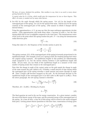 We have, of course, idealized the problem. But needless to say, there is no need to worry about
getting burned by the rain.
A typical value for h is 10 km, which would raise the temperature by two or three degrees. This
e ect, of course, is washed out by many other factors.
6. Let (t) be the angle through which the spring moves. Let x(t) be the length of the
unwrapped part of the spring. Let v(t) be the speed of the mass. And let k(t) be the spring
constant of the unwrapped part of the spring. (The manner in which k changes will be
derived below.)
Using the approximation a L, we may say that the mass undergoes approximate circular
motion. (This approximation will break down when x becomes of order a, but the time
during which this is true is negligible compared to the total time.) The instantaneous center
of the circle is the point where the spring touches the pole. F = ma along the instantaneous
radial direction gives
mv2
x = kx: (44)
Using this value of v, the frequency of the circular motion is given by
! d
dt = v
x =
s
k
m : (45)
The spring constant, k(t), of the unwrapped part of the spring is inversely proportional to its
equilibriumlength. (For example, if you cut a spring in half, the resulting springs have twice
the original spring constant). All equilibrium lengths in this problem are in nitesimally
small (compared to L), but the inverse relation between k and equilibrium length still
holds. (If you want, you can think of the equilibrium length as a measure of the total
number of spring atoms that remain in the unwrapped part.)
Note that the change in angle of the contact point on the pole equals the change in angle
of the mass around the pole (which is .) Consider a small interval of time during which
the unwrapped part of the spring stretches a small amount and moves through an angle
d . Then a length ad becomes wrapped on the pole. So the fractional decrease in the
equilibrium length of the unwrapped part is (to rst order in d ) equal to (ad )=x. From
the above paragraph, the new spring constant is therefore
knew = kold
1 ; a d
x
kold 1 + ad
x : (46)
Therefore, dk = kad =x. Dividing by dt gives
_k = ka!
x : (47)
The nal equation we need is the one for energy conservation. At a given instant, consider
the sum of the kinetic energy of the mass, and the potential energy of the unwrapped part of
the spring. At a time dt later, a tiny bit of this energy will be stored in the newly-wrapped
little piece. Letting primes denote quantities at this later time, conservation of energy gives
1
2kx2
+ 1
2mv2
= 1
2k0x02
+ 1
2m0v02
+ 1
2kx2 ad
x : (48)
7
 