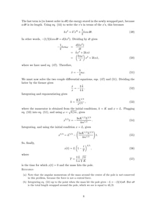 The last term is (to lowest order in d ) the energy stored in the newly-wrapped part, because
ad is its length. Using eq. (44) to write the v's in terms of the x's, this becomes
kx2
= k0x02
+ 1
2kxad : (49)
In other words, ;(1=2)kxad = d(kx2). Dividing by dt gives
;1
2kxa! = d(kx2)
dt
= _kx2
+ 2kx_x
= ka!
x x2
+ 2kx_x (50)
where we have used eq. (47). Therefore,
_x = ;3
4a!: (51)
We must now solve the two couple di erential equations, eqs. (47) and (51). Dividing the
latter by the former gives
_x
x = ;3
4
_k
k : (52)
Integrating and exponentiating gives
k = KL4=3
x4=3
(53)
where the numerator is obtained from the initial conditions, k = K and x = L. Plugging
eq. (53) into eq. (51), and using ! =
p
k=m, gives
x2=3
_x = ;3aK1=2L2=3
4m1=2
: (54)
Integrating, and using the initial condition x = L, gives
x5=3
= L5=3
; 5aK1=2L2=3
4m1=2
!
t: (55)
So, nally,
x(t) = L 1 ; t
T
3=5
(56)
where
T = 4
5
L
a
r
m
K (57)
is the time for which x(t) = 0 and the mass hits the pole.
Remarks:
(a) Note that the angular momentum of the mass around the center of the pole is not conserved
in this problem, because the force is not a central force.
(b) Integrating eq. (51) up to the point when the mass hit the pole gives ;L = ;(3=4)a . But a
is the total length wrapped around the pole, which we see is equal to 4L=3.
8
 
