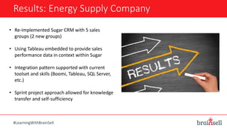 Results: Energy Supply Company
#LearningWithBrainSell
• Re-implemented Sugar CRM with 5 sales
groups (2 new groups)
• Using Tableau embedded to provide sales
performance data in context within Sugar
• Integration pattern supported with current
toolset and skills (Boomi, Tableau, SQL Server,
etc.)
• Sprint project approach allowed for knowledge
transfer and self-sufficiency
 