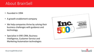 About BrainSell
• Founded in 1994
• A growth enablement company
• We help companies thrive by solving their
business challenges with guidance and
technology.
• Specialize in ERP, CRM, Business
Intelligence, Customer Service and
Marketing Automation technologies
#LearningWithBrainSell
 