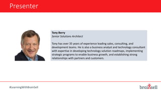 Presenter
#LearningWithBrainSell
Tony Berry
Senior Solutions Architect
Tony has over 35 years of experience leading sales, consulting, and
development teams. He is also a business analyst and technology consultant
with expertise in developing technology solution roadmaps, implementing
strategic programs to enable business growth, and establishing strong
relationships with partners and customers.
 