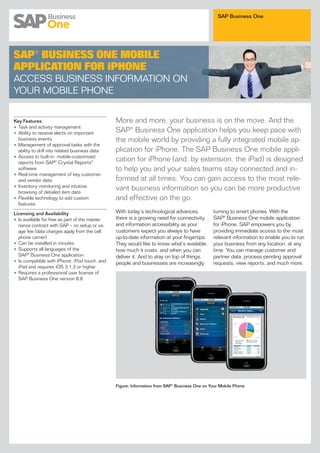 SAP Business One




SAP® BUSINESS ONE MOBILE
APPLICATION FOR iPHONE
ACCESS BUSINESS INFORMATION ON
YOUR MOBILE PHONE


Key Features                                     More and more, your business is on the move. And the
• Task and activity management
• Ability to receive alerts on important         SAP® Business One application helps you keep pace with
  business events                                the mobile world by providing a fully integrated mobile ap-
• Management of approval tasks with the
  ability to drill into related business data    plication for iPhone. The SAP Business One mobile appli-
• Access to built-in, mobile-customized
  reports from SAP® Crystal Reports®
                                                 cation for iPhone (and, by extension, the iPad) is designed
  software                                       to help you and your sales teams stay connected and in-
• Real-time management of key customer
  and vendor data                                formed at all times. You can gain access to the most rele-
• Inventory monitoring and intuitive
  browsing of detailed item data
                                                 vant business information so you can be more productive
• Flexible technology to add custom              and effective on the go.
  features

Licensing and Availability                       With today’s technological advances,           turning to smart phones. With the
• Is available for free as part of the mainte-   there is a growing need for connectivity       SAP® Business One mobile application
  nance contract with SAP – no setup or us-      and information accessibility as your          for iPhone, SAP empowers you by
  age fee (data charges apply from the cell      customers expect you always to have            providing immediate access to the most
  phone carrier)                                 up-to-date information at your fingertips.     relevant information to enable you to run
• Can be installed in minutes                    They would like to know what’s available,      your business from any location, at any
• Supports all languages of the                  how much it costs, and when you can            time. You can manage customer and
  SAP® Business One application                  deliver it. And to stay on top of things,      partner data, process pending approval
• Is compatible with iPhone, iPod touch, and     people and businesses are increasingly         requests, view reports, and much more.
  iPad and requires iOS 3.1.3 or higher
• Requires a professional user license of
  SAP Business One version 8.8




                                                 Figure: Information from SAP® Business One on Your Mobile Phone
 
