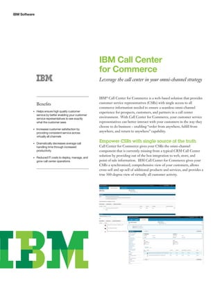 IBM Software
IBM Call Center
for Commerce
Leverage the call center in your omni-channel strategy
IBM®
Call Center for Commerce is a web-based solution that provides
customer service representatives (CSRs) with single access to all
commerce information needed to ensure a seamless omni-channel
experience for prospects, customers, and partners in a call center
environment. With Call Center for Commerce, your customer service
representatives can better interact with your customers in the way they
choose to do business – enabling “order from anywhere, fulfill from
anywhere, and return to anywhere” capability.
Empower CSRs with single source of the truth
Call Center for Commerce gives your CSRs the omni-channel
component that is currently missing from a typical CRM Call Center
solution by providing out of the box integration to web, store, and
point of sale information. IBM Call Center for Commerce gives your
CSRs a synchronized, comprehensive view of your customers, allows
cross-sell and up-sell of additional products and services, and provides a
true 360-degree view of virtually all customer activity.
Benefits
•	 Helps ensure high quality customer
service by better enabling your customer
service representatives to see exactly
what the customer sees
•	 Increases customer satisfaction by
providing consistent service across
virtually all channels
•	 Dramatically decreases average call
handling time through increased
productivity
•	 Reduced IT costs to deploy, manage, and
grow call center operations
 