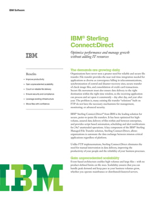 IBM Software
IBM®
Sterling
Connect:Direct
Optimize performance and manage growth
without adding IT resources
The demands are growing daily
Organizations have never seen a greater need for reliable and secure file
transfer. File transfer provides the near real-time integration needed for
applications as diverse as convergence billing in telecommunications,
synchronization of central and disaster-recovery sites, secure transfer
of check image files, and consolidation of credit card transactions.
Secure file movement must also ensure data delivery to the right
destination within the right time window, so the receiving application
can process and act upon it consistently – day after day, and year after
year. The problem is, many existing file transfer “solutions” built on
FTP do not have the necessary mechanisms for management,
monitoring, or advanced security.
IBM®
Sterling Connect:Direct®
from IBM is the leading solution for
secure, point-to-point file transfers. It has been optimized for high-
volume, assured data delivery of files within and between enterprises,
and provides script-based automation, scheduling and alert notifications
for 24x7 unattended operations. A key component of the IBM®
Sterling
Managed File Transfer solution, Sterling Connect:Direct, allows
organizations to automate the data exchange between mission-critical
applications regardless of platform.
Unlike FTP implementations, Sterling Connect:Direct eliminates the
need for manual intervention in data delivery, improving the
productivity of your people and the reliability of your business processes.
Gain unprecedented scalability
Event-based architecture enables high volumes and large files – with no
product-defined limits on file sizes. Scalability ensures that you can
handle peak demand and keep pace as your business volumes grow,
whether you operate mainframes or distributed/clustered servers.
Benefits
Improve productivity•	
Gain unprecedented scalability•	
Count on reliable file delivery•	
Ensure security and compliance•	
Leverage existing infrastructure•	
Move files with confidence•	
 