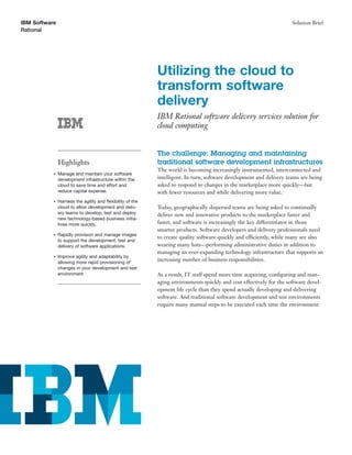 IBM Software                                                                                                         Solution Brief
Rational




                                                           Utilizing the cloud to
                                                           transform software
                                                           delivery
                                                           IBM Rational software delivery services solution for
                                                           cloud computing


                                                           The challenge: Managing and maintaining
               Highlights                                  traditional software development infrastructures
                                                           The world is becoming increasingly instrumented, interconnected and
           ●   Manage and maintain your software
               development infrastructure within the       intelligent. In turn, software development and delivery teams are being
               cloud to save time and effort and           asked to respond to changes in the marketplace more quickly—but
               reduce capital expense.                     with fewer resources and while delivering more value.
           ●   Harness the agility and ﬂexibility of the
               cloud to allow development and deliv-       Today, geographically dispersed teams are being asked to continually
               ery teams to develop, test and deploy       deliver new and innovative products to the marketplace faster and
               new technology-based business initia-
               tives more quickly.                         faster, and software is increasingly the key differentiator in those
                                                           smarter products. Software developers and delivery professionals need
           ●   Rapidly provision and manage images
                                                           to create quality software quickly and efficiently, while many are also
               to support the development, test and
               delivery of software applications.          wearing many hats—performing administrative duties in addition to
                                                           managing an ever-expanding technology infrastructure that supports an
           ●   Improve agility and adaptability by
               allowing more rapid provisioning of
                                                           increasing number of business responsibilities.
               changes in your development and test
               environment.                                As a result, IT staff spend more time acquiring, conﬁguring and man-
                                                           aging environments quickly and cost effectively for the software devel-
                                                           opment life cycle than they spend actually developing and delivering
                                                           software. And traditional software development and test environments
                                                           require many manual steps to be executed each time the environment
 