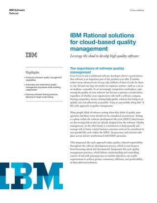 IBM Software                                                                                                        Cross-industry
Rational




                                                      IBM Rational solutions
                                                      for cloud-based quality
                                                      management
                                                      Leverage the cloud to develop high-quality software


                                                      The importance of software quality
               Highlights                             management
                                                      Even if you’re not a traditional software developer, there’s a good chance
           ●   Enhances software quality management
               capabilities                           that software is an important part of the products you offer. Consider
                                                      today’s more advanced cars: It may take millions of lines of code for them
           ●   Automates and streamlines quality
                                                      to run. Yet just one bug can render an expensive system—such as a car or
               management processes while enabling
               collaboration                          an airplane—unusable. In an increasingly competitive marketplace, opti-
                                                      mizing the quality of your software has become a primary consideration,
           ●   Improves software testing practices,
               allowing for larger-scale testing
                                                      regardless of whether your organization calls itself a software company.
                                                      Staying competitive means creating high-quality software but doing so as
                                                      quickly and cost-effectively as possible. A key to successfully doing this? A
                                                      life-cycle approach to quality management.

                                                      Many people think of software testing when they think of quality man-
                                                      agement, but these terms should not be considered synonymous. Testing
                                                      is a phase within the software development life cycle (SDLC) that focuses
                                                      on discovering defects that are already designed into the software. Quality
                                                      management, on the other hand, is a mechanism to help quantify and
                                                      manage risk to better control business outcomes and can be considered its
                                                      own parallel life cycle within the SDLC. Its processes and activities take
                                                      place across and are synchronized with SDLC processes.

                                                      This integrated, life-cycle approach makes quality a shared responsibility
                                                      throughout the software development process, which in turn keeps it
                                                      from becoming siloed and disconnected. Integrated, life-cycle quality
                                                      management practices, which balance understanding and controlling
                                                      sources of risk with pursuing time-to-market objectives, can enable
                                                      organizations to achieve greater consistency, efficiency and predictability
                                                      in their delivered solutions.
 