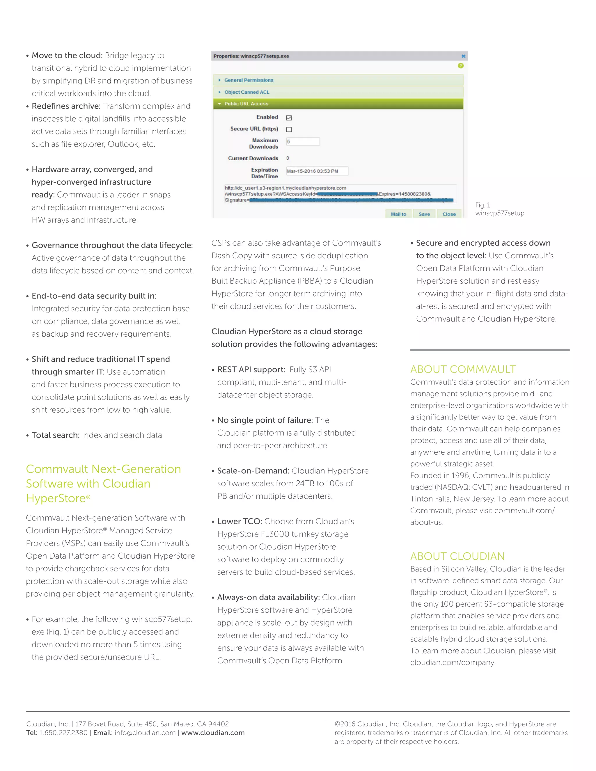 Cloudian, Inc. | 177 Bovet Road, Suite 450, San Mateo, CA 94402
Tel: 1.650.227.2380 | Email: info@cloudian.com | www.cloudian.com
©2016 Cloudian, Inc. Cloudian, the Cloudian logo, and HyperStore are
registered trademarks or trademarks of Cloudian, Inc. All other trademarks
are property of their respective holders.
•	 Move to the cloud: Bridge legacy to
transitional hybrid to cloud implementation
by simplifying DR and migration of business
critical workloads into the cloud.
•	 Redefines archive: Transform complex and
inaccessible digital landfills into accessible
active data sets through familiar interfaces
such as file explorer, Outlook, etc.
•	 Hardware array, converged, and
hyper-converged infrastructure
ready: Commvault is a leader in snaps
and replication management across
HW arrays and infrastructure.
•	 Governance throughout the data lifecycle:
Active governance of data throughout the
data lifecycle based on content and context.
•	 End-to-end data security built in:
Integrated security for data protection base
on compliance, data governance as well
as backup and recovery requirements.
•	 Shift and reduce traditional IT spend
through smarter IT: Use automation
and faster business process execution to
consolidate point solutions as well as easily
shift resources from low to high value.
•	 Total search: Index and search data
Commvault Next-Generation
Software with Cloudian
HyperStore®
Commvault Next-generation Software with
Cloudian HyperStore®
Managed Service
Providers (MSPs) can easily use Commvault’s
Open Data Platform and Cloudian HyperStore
to provide chargeback services for data
protection with scale-out storage while also
providing per object management granularity.
•	 For example, the following winscp577setup.
exe (Fig. 1) can be publicly accessed and
downloaded no more than 5 times using
the provided secure/unsecure URL.
CSPs can also take advantage of Commvault’s
Dash Copy with source-side deduplication
for archiving from Commvault’s Purpose
Built Backup Appliance (PBBA) to a Cloudian
HyperStore for longer term archiving into
their cloud services for their customers.
Cloudian HyperStore as a cloud storage
solution provides the following advantages:
•	 REST API support: Fully S3 API
compliant, multi-tenant, and multi-
datacenter object storage.
•	 No single point of failure: The
Cloudian platform is a fully distributed
and peer-to-peer architecture.
•	 Scale-on-Demand: Cloudian HyperStore
software scales from 24TB to 100s of
PB and/or multiple datacenters.
•	 Lower TCO: Choose from Cloudian’s
HyperStore FL3000 turnkey storage
solution or Cloudian HyperStore
software to deploy on commodity
servers to build cloud-based services.
•	 Always-on data availability: Cloudian
HyperStore software and HyperStore
appliance is scale-out by design with
extreme density and redundancy to
ensure your data is always available with
Commvault’s Open Data Platform.
•	 Secure and encrypted access down
to the object level: Use Commvault’s
Open Data Platform with Cloudian
HyperStore solution and rest easy
knowing that your in-flight data and data-
at-rest is secured and encrypted with
Commvault and Cloudian HyperStore.
ABOUT COMMVAULT
Commvault’s data protection and information
management solutions provide mid- and
enterprise-level organizations worldwide with
a significantly better way to get value from
their data. Commvault can help companies
protect, access and use all of their data,
anywhere and anytime, turning data into a
powerful strategic asset.
Founded in 1996, Commvault is publicly
traded (NASDAQ: CVLT) and headquartered in
Tinton Falls, New Jersey. To learn more about
Commvault, please visit commvault.com/
about-us.
ABOUT CLOUDIAN
Based in Silicon Valley, Cloudian is the leader
in software-defined smart data storage. Our
flagship product, Cloudian HyperStore®
, is
the only 100 percent S3-compatible storage
platform that enables service providers and
enterprises to build reliable, affordable and
scalable hybrid cloud storage solutions.
To learn more about Cloudian, please visit
cloudian.com/company.
Fig. 1
winscp577setup
 