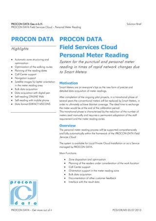 PROCON DATA Ges.m.b.H.
PROCON DATA Ges.m.b.H.
PROCON DATA Ges.m.b.H.
PROCON DATA Ges.m.b.H. Solution Brief
PROCON DATA Field Services Cloud – Personal Meter Reading
PROCON DATA – Get more out of it PCD/OR/MS 05.07.2013
PROCON DATA
Highlights
• Automatic zone structuring and
optimization
• Optimization of the walking routes
• Planning of the reading dates
• Call Center support
• Navigation support
• Satellite images for better orientation
in the meter reading area
• Bulk data acquisition
• Data acquisition with digital pen
• Self-reading ONLINE Web
• Self-reading with mobile phone
• Data format EDIFACT MSCONS
PROCON DATA
Field Services Cloud
Personal Meter Reading
System for the punctual and personal meter
reading in times of rapid network changes due
to Smart Meters
Motivation
Smart Meters are on everyone’s lips as the new form of precise and
detailed data acquisition of meter readings.
After completion of the ongoing pilot projects, in a transitional phase of
several years the conventional meters will be replaced by Smart Meters, in
order to ultimately achieve blanket coverage. The ideal time to exchange
the meter would be at the end of the calibration period.
This transitional phase is characterized by the reduction of the number of
meters read manually and requires a permanent adaptation of the staff
requirement and the meter reading zones.
Overview
The personal meter reading process will be supported comprehensively
and fully automatically within the framework of the PROCON DATA Field
Services Cloud.
The system is available for Local Private Cloud Installation or as a Service
managed by PROCON DATA.
Main Functions:
• Zone disposition and optimization
• Planning of the readers under consideration of the work location
• Call Center support
• Orientation support in the meter reading zone
• Bulk data acquisition
• Documentation of other customer feedback
• Interface with the result data
 