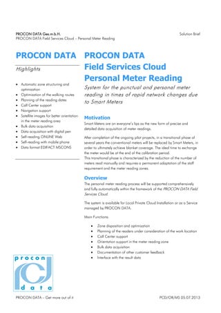 PROCON DATAPROCON DATAPROCON DATAPROCON DATA Ges.m.b.HGes.m.b.HGes.m.b.HGes.m.b.H.... Solution Brief
PROCON DATA Field Services Cloud – Persönliche Zählerablesung
PROCON DATA – Nehmen Sie sich mehr heraus PCD/OR/MS 05.07.2013
PROCON DATA
Highlights
• Automatische Gebietsgliederung und
-optimierung
• Optimierung der Fußwege
• Planung der Ablesetermine
• Call Center Unterstützung
• Navigationsunterstützung
• Satellitenbilder zur besseren
Orientierung im Ablesegebiet
• Massendatenerfassung
• Datenerfassung mit digtal Pen
• Selbstablesung ONLINE Web
• Selbstablesung mit Mobiltelefon
• Datenformat EDIFACT MSCONS
PROCON DATA
Field Services Cloud
Persönliche Zählerablesung
System zur Organisation der pünktlichen und
persönlichen Zählerablesung in Zeiten
schneller Netzveränderung durch Smart Meter
Motivation
Smart Meter sind in aller Munde als die neue Form der präzisen und
detailierten Datenerfassung von Zählerständen.
Nach Abschluss der laufenden Pilotprojekte werden in einer
Übergangsphase von einigen Jahren die konventionellen Zähler durch
Smart Meter ersetzt, um schlußendlich Flächendeckung zu erreichen. Der
ideale Zeitpunkt um den Zähler zu tauschen, wäre der Ablauf der Eichfrist.
Diese Übergangsphase ist durch die Reduktion der Anzahl der manuell
abzulesenden Zähler gekennzeichnet und erfordert eine permanente
Anpassung des Personalbedarfs und der Ablesegebiete.
Überblick
Der persönliche Zählerableseprozess wird im Rahmen der PROCON DATA
Field Services Cloud vollumfänglich und vollautomatisch unterstützt.
Das System kann sowohl in der Private Cloud des Anwenders installiert
werden, als auch voll serviciert im Rechenzentrum von PROCON DATA
betrieben werden.
Hauptfunktionen:
• Gebietseinteilung und Gebietsoptimierung
• Einplanung der Ableser unter Berücksichtigung des Arbeitsortes
• Call Center Unterstützung
• Unterstützung bei der Orientierung im Ablesegebiet
• Massendatenerfassung
• Dokumentation von sonstigem Kundenfeedback
• Schnittstelle mit den Ergebnisdaten
 