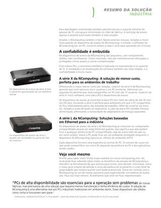 r esu m o da so luç ão
                                                                                                   I N DÚS T RIA



                                              Essa abordagem centralizada também permite serviço e suporte remotos do
                                              pessoal de TI, com pouca intromissão no chão de fabrica. A restrição de acesso
                                              apenas a pessoal autorizado também é mais simples.
                                              Instalar o NComputing também é fácil. Basta conectar mouses, teclados e moni-
                                              tores padrão ao dispositivo de acesso da NComputing, e instalar o software da
                                              NComputing em um PC. Conecte ambos à rede e você está operando em minutos.

                                              A confiabilidade é embutida
                                              Os dispositivos de acesso da NComputing são pequenos, com componentes
                                              sólidos, sem ventiladores. Como resultado, eles são inerentemente reforçados e
                                              protegidos contra poeira e outras contaminações.
                                              Com menos PCs, a economia imediata é realizada na manutenção e no suporte
                                              de TI. A instalação e as atualizações do software também são mais simples, e a
                                              confiabilidade é muito maior.

                                              A série X da NComputing: A solução de menor custo,
                                              perfeita para os ambientes de trabalho
                                              Oferecendo o nosso menor custo por estação, cada kit da série X da NComputing
Os	dispositivos	de	acesso	da	série	X	tëm	     permite que você adicione cinco usuários a um PC existente. Adicionar um
o	tamanho	aproximado	de	um	telefone	          segundo kit permite que você compartilhe um PC com até 11 usuários. Cada kit da
celular                                       série X inclui software, uma placa PCI e dispositivos de acesso.
                                              Os dispositivos de acesso se conectam à placa PCI por meio de cabos de até 10 met-
                                              ros (33 pés), tornando a série X perfeita para ambientes em que o PC compartilha-
                                              do fica relativamente perto das estações de trabalho. Além de conectar ao moni-
                                              tor, teclado e sinais de áudio ao dispositivo, o cabo da placa PCI também fornece
                                              alimentação, eliminando a necessidade de adaptadores de energia separados.

                                              A série L da NComputing: Soluções baseadas
                                              em Ethernet para a indústria
                                              Os dispositivos de acesso da série L da NComputing se conectam ao computador
                                              compartilhado através de redes Ethernet padrão. Isso significa que eles podem
                                              ficar a qualquer distância do PC compartilhado, seja do outro lado da sala ou
Os	dispositivos	de	acesso	da	série	L	         em outro prédio. Assim o PC pode ficar em um ambiente protegido enquanto o
podem	ser	instalados	na	parte	de	trás	        dispositivo da NComputing suporta os efeitos do ambiente difícil.
do	monitor
                                              Cada dispositivo fornece uma experiência normal de PC. O número de usuá-rios
                                              que pode compartilhar um único PC depende da potência do PC e dos aplicativos
                                              sendo usados.

                                              Veja você mesmo
                                              Pronto para saber mais? Visite nosso website em www.ncomputing.com. Ali,
                                              você pode ficar sabendo sobre todos os benefícios da solução da NComputing e
                                              descobrir as ferramentas de que precisa para tomar uma decisão informada, como
                                              o nosso guia simples de seleção e uma calculadora de orçamento e custo total de
                                              propriedade que mostra quanto você pode economizar. Entre em contato com a
                                              NComputing ou um de nossos parceiros para experimentar um sistema de avalia-
                                              ção. Faça isso hoje mesmo. Acreditamos que você vai ficar impressionado.


  “PCs de alta disponibilidade são essenciais para a operação sem problemas de nossas
  fábricas, mas precisamos de uma solução que requeira menos manutenção e tenha eficiência de custos. A solução da
  NComputing é uma alternativa real aos PCs industriais tradicionais em ambientes duros. Esses dispositivos são sólidos
  como rocha e funcionam sem parar.”
     SVEN RAAB, ADMINISTRADOR DE TI, POLLMEIER – LíDER NO MERCADO gLOBAL DE MADEIRA DE ALTA quALIDADE
 