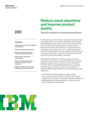 Business Analytics
IBM Software IBM Predictive Maintenance and Quality
Reduce asset downtime
and improve product
quality
Maximize productivity and operational performance
In today’s uncertain economic climate, capital and operational budgets
remain tight, while assets’ availability and reliability may lag behind
baseline performance expectations. Asset downtime and poor quality
parts can be disastrous to meeting customer demands, and pose
potential risks to human safety. Breakdowns, ill-timed maintenance,
and stoppages due to quality issues can be wasteful, destructive and
inefficient. Leading companies focus on optimizing their physical assets
and operational processes to ensure they are functioning as intended
and the return on investment (ROI) is maximized.
IBM®
Predictive Maintenance and Quality helps asset-intensive
organizations keep manufacturing processes, infrastructure and field
equipment running in order to maximize utilization and perform­­-
ance and minimize costly, unscheduled downtime that can disrupt
production, service and delivery. In addition to manufacturing
machinery, IBM Predictive Maintenance and Quality helps to provide
insights into:
•	 Field-level assets (consumer appliances, vending machines,
heavy equipment machinery, all types of networks and connected
transportation, such as planes, trucks, buses, tanks, fleets, forklifts, etc.)
•	 Buildings (property, real estate, universities, stadiums corporate
offices, headquarters and field offices)
Highlights
•	 Anticipate asset maintenance and product
quality problems.
•	 	Reduce unscheduled asset downtime.
•	 	Spend less time solving production
machinery and field asset problems.
•	 	Improve asset productivity and
process quality.
•	 	Monitor how assets are performing
in real-time and predict what will
happen next.
•	 	Identify poor quality issues earlier than
traditional quality control techniques.
 