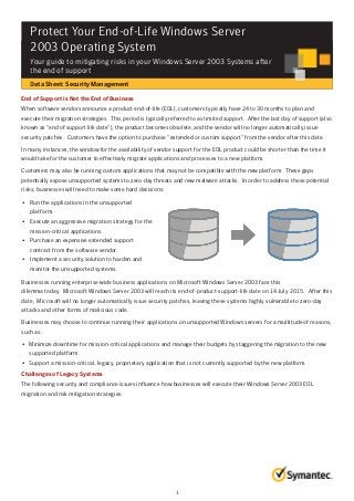 Protect Your End-of-Life Windows Server
2003 Operating System
Your guide to mitigating risks in your Windows Server 2003 Systems after
the end of support
Data Sheet: Security Management
End of Support is Not the End of Business
When software vendors announce a product end-of-life (EOL), customers typically have 24 to 30 months to plan and
execute their migration strategies. This period is typically referred to as limited support. After the last day of support (also
known as “end of support life date”), the product becomes obsolete, and the vendor will no longer automatically issue
security patches. Customers have the option to purchase “extended or custom support” from the vendor after this date.
In many instances, the window for the availability of vendor support for the EOL product could be shorter than the time it
would take for the customer to effectively migrate applications and processes to a new platform.
Customers may also be running custom applications that may not be compatible with the new platform. These gaps
potentially expose unsupported systems to zero-day threats and new malware attacks. In order to address these potential
risks, businesses will need to make some hard decisions:
• Run the applications in the unsupported
platform.
• Execute an aggressive migration strategy for the
mission-critical applications.
• Purchase an expensive extended support
contract from the software vendor.
• Implement a security solution to harden and
monitor the unsupported systems.
Businesses running enterprise-wide business applications on Microsoft Windows Server 2003 face this
dilemma today. Microsoft Windows Server 2003 will reach its end-of-product-support-life date on 14 July 2015. After this
date, Microsoft will no longer automatically issue security patches, leaving these systems highly vulnerable to zero-day
attacks and other forms of malicious code.
Businesses may choose to continue running their applications on unsupported Windows servers for a multitude of reasons,
such as:
• Minimize downtime for mission-critical applications and manage their budgets by staggering the migration to the new
supported platform.
• Support a mission-critical, legacy, proprietary application that is not currently supported by the new platform.
Challenges of Legacy Systems
The following security and compliance issues influence how businesses will execute their Windows Server 2003 EOL
migration and risk mitigation strategies:
1
 