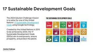 Proprietary + Confidential
17 Sustainable Development Goals
The 2024 Solution Challenge mission
is to solve for one of the United
Nations’ 17 Sustainable Development
Goals using Google technology.
Created by the United Nations in 2015
to be achieved by 2030, the 17
Sustainable Development Goals
(SDGs) aim to end poverty, ensure
prosperity, and protect the planet.
 