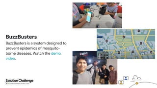 BuzzBusters
BuzzBusters is a system designed to
prevent epidemics of mosquito-
borne diseases. Watch the demo
video.
 