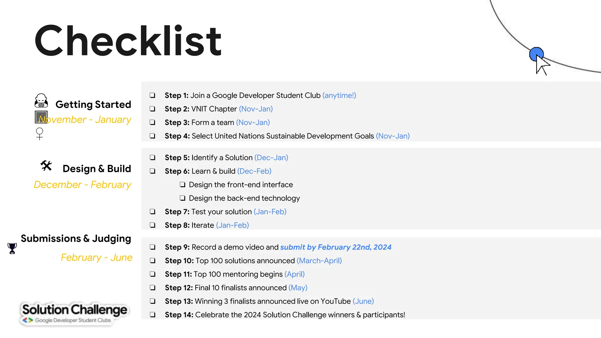 Checklist
❏ Step 1: Join a Google Developer Student Club (anytime!)
❏ Step 2: VNIT Chapter (Nov-Jan)
❏ Step 3: Form a team (Nov-Jan)
❏ Step 4: Select United Nations Sustainable Development Goals (Nov-Jan)
Design & Build
Submissions & Judging
December - February
February - June
🏆
🛠
🙇
🏾
♀️
Getting Started
November - January
❏ Step 5: Identify a Solution (Dec-Jan)
❏ Step 6: Learn & build (Dec-Feb)
❏ Design the front-end interface
❏ Design the back-end technology
❏ Step 7: Test your solution (Jan-Feb)
❏ Step 8: Iterate (Jan-Feb)
❏ Step 9: Record a demo video and submit by February 22nd, 2024
❏ Step 10: Top 100 solutions announced (March-April)
❏ Step 11: Top 100 mentoring begins (April)
❏ Step 12: Final 10 finalists announced (May)
❏ Step 13: Winning 3 finalists announced live on YouTube (June)
❏ Step 14: Celebrate the 2024 Solution Challenge winners & participants!
 