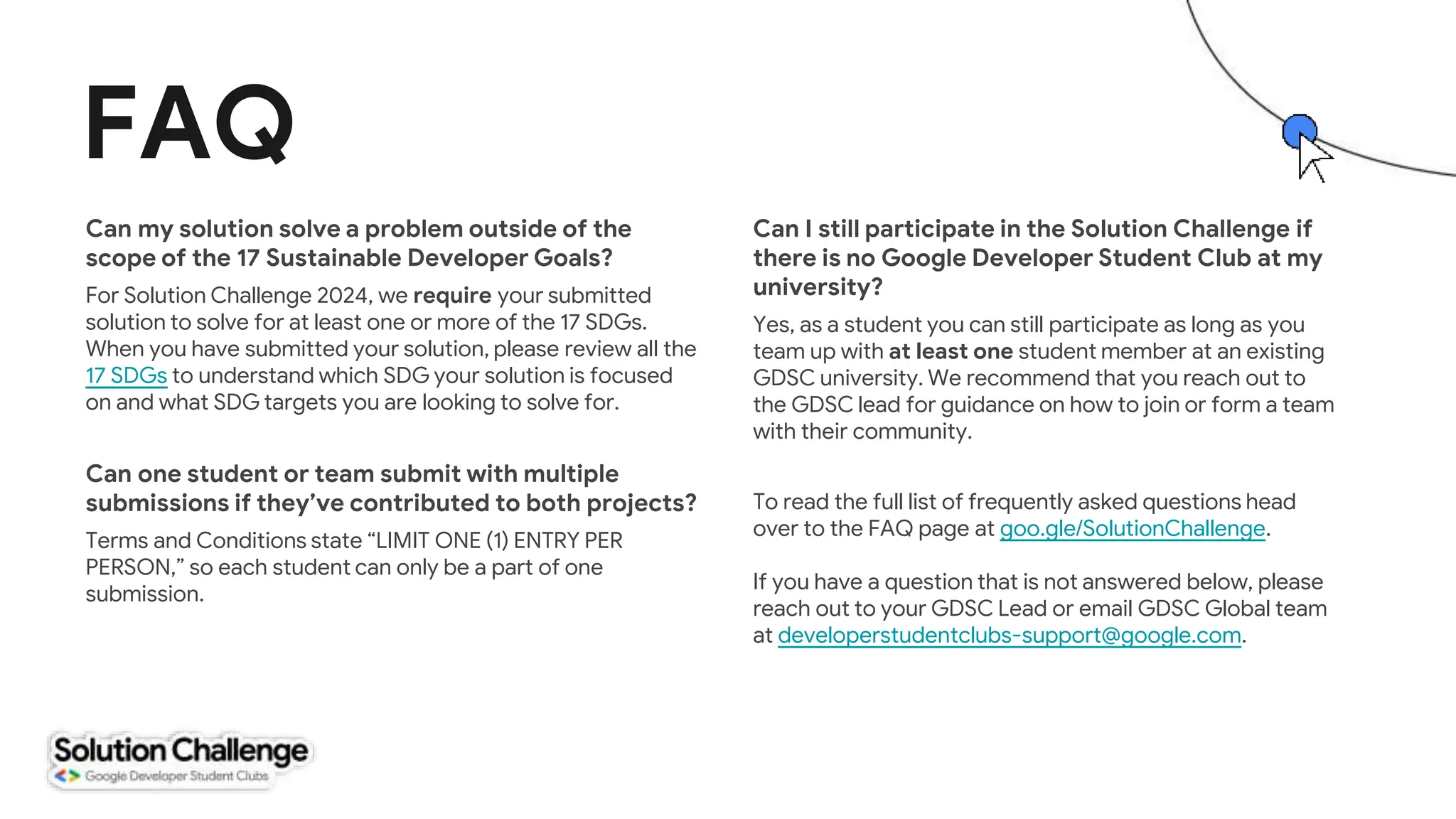 FAQ
Can my solution solve a problem outside of the
scope of the 17 Sustainable Developer Goals?
For Solution Challenge 2024, we require your submitted
solution to solve for at least one or more of the 17 SDGs.
When you have submitted your solution, please review all the
17 SDGs to understand which SDG your solution is focused
on and what SDG targets you are looking to solve for.
Can one student or team submit with multiple
submissions if they’ve contributed to both projects?
Terms and Conditions state “LIMIT ONE (1) ENTRY PER
PERSON,” so each student can only be a part of one
submission.
Can I still participate in the Solution Challenge if
there is no Google Developer Student Club at my
university?
Yes, as a student you can still participate as long as you
team up with at least one student member at an existing
GDSC university. We recommend that you reach out to
the GDSC lead for guidance on how to join or form a team
with their community.
To read the full list of frequently asked questions head
over to the FAQ page at goo.gle/SolutionChallenge.
If you have a question that is not answered below, please
reach out to your GDSC Lead or email GDSC Global team
at developerstudentclubs-support@google.com.
 