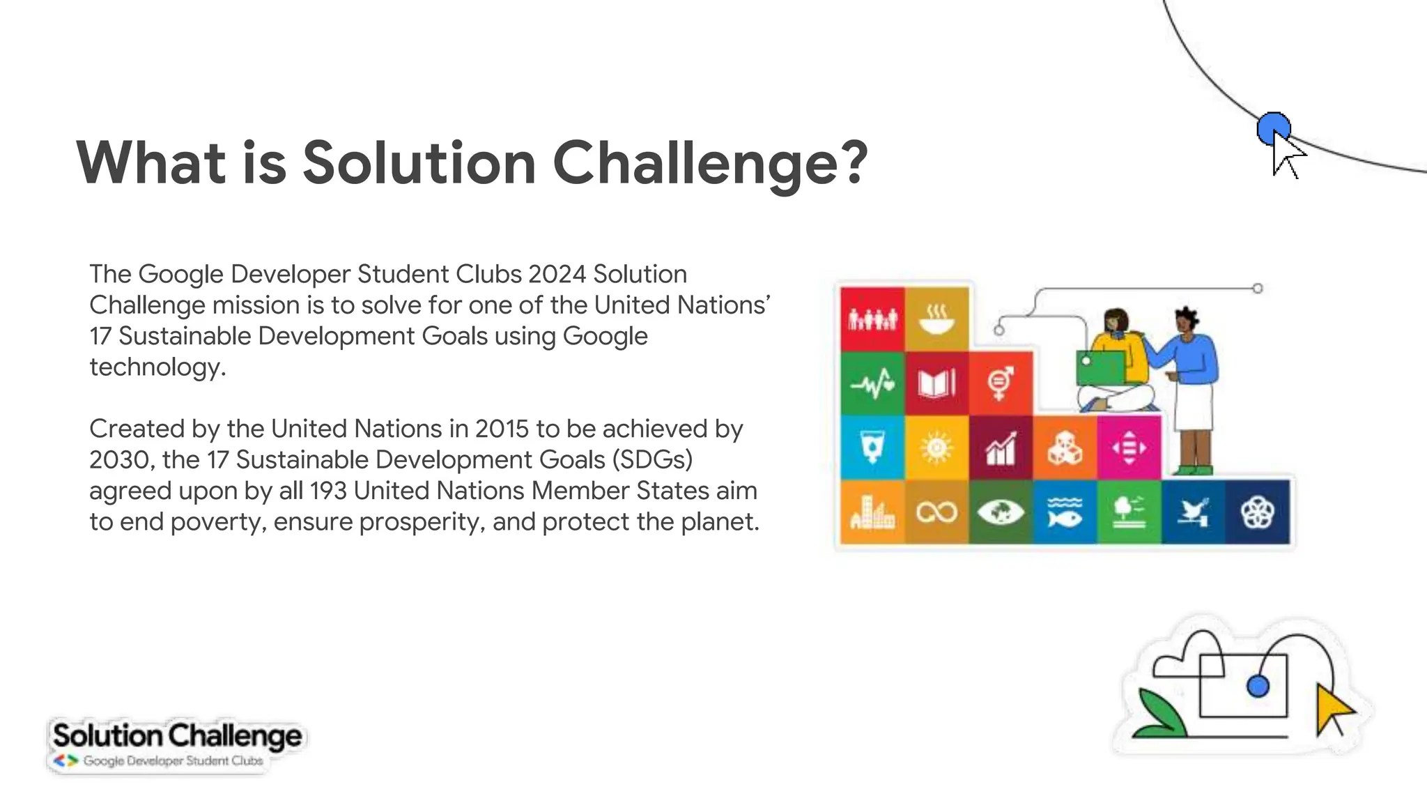 What is Solution Challenge?
The Google Developer Student Clubs 2024 Solution
Challenge mission is to solve for one of the United Nations’
17 Sustainable Development Goals using Google
technology.
Created by the United Nations in 2015 to be achieved by
2030, the 17 Sustainable Development Goals (SDGs)
agreed upon by all 193 United Nations Member States aim
to end poverty, ensure prosperity, and protect the planet.
 