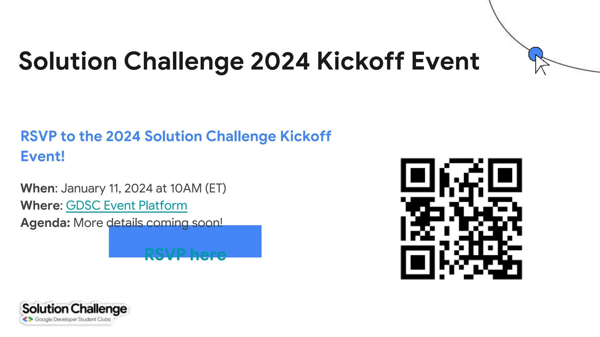 RSVP here
RSVP to the 2024 Solution Challenge Kickoff
Event!
When: January 11, 2024 at 10AM (ET)
Where: GDSC Event Platform
Agenda: More details coming soon!
Solution Challenge 2024 Kickoff Event
 