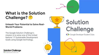 What is the Solution
Challenge?
The Google Solution Challenge’s
mission is to solve one of the United
Nations’ 17 Sustainable Development
Goals using Google technology.
Unleash Your Potential to Solve Real-
World Problems
 