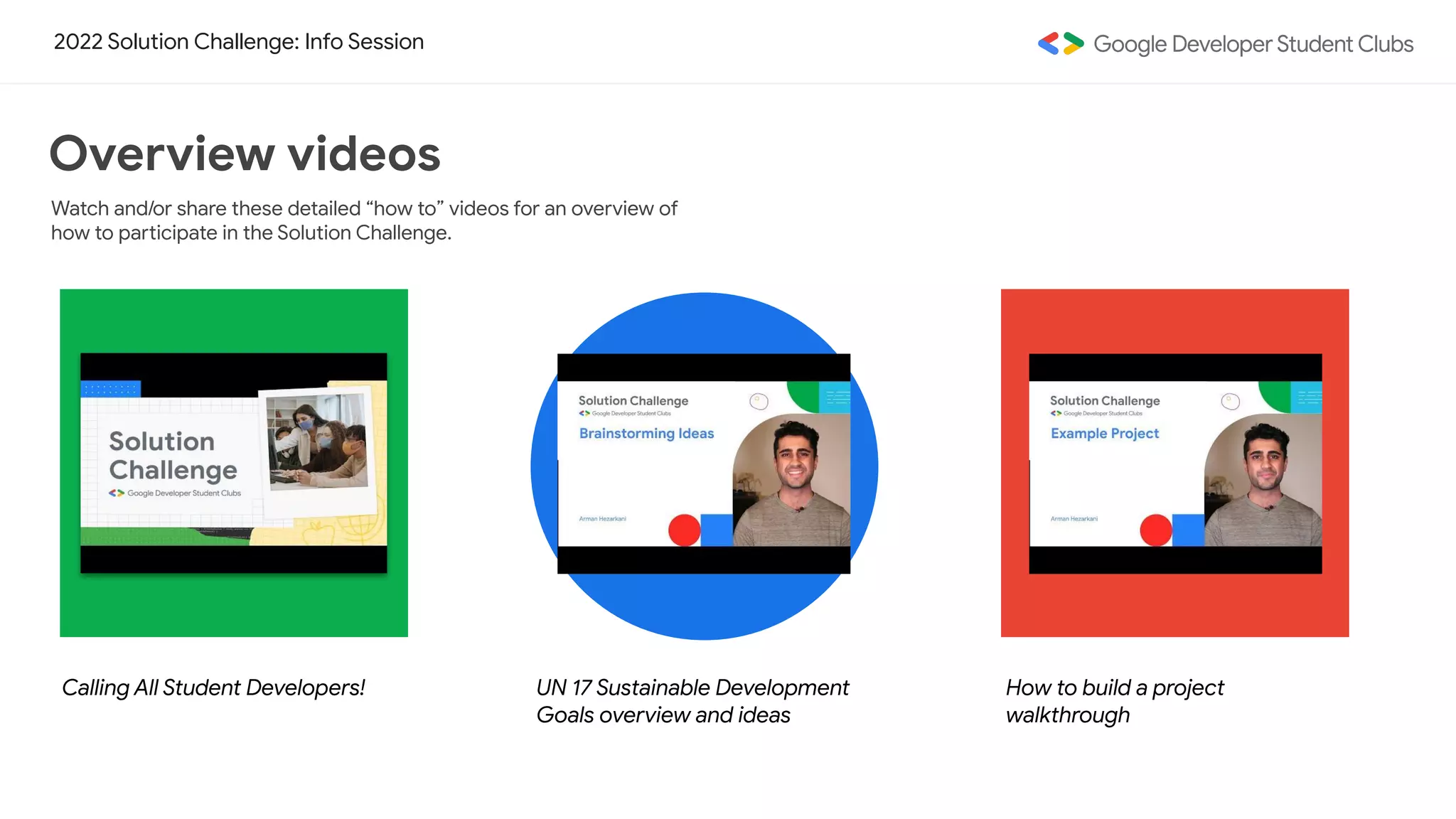 2022 Solution Challenge: Info Session
Watch and/or share these detailed “how to” videos for an overview of
how to participate in the Solution Challenge.
Overview videos
Calling All Student Developers! UN 17 Sustainable Development
Goals overview and ideas
How to build a project
walkthrough
 