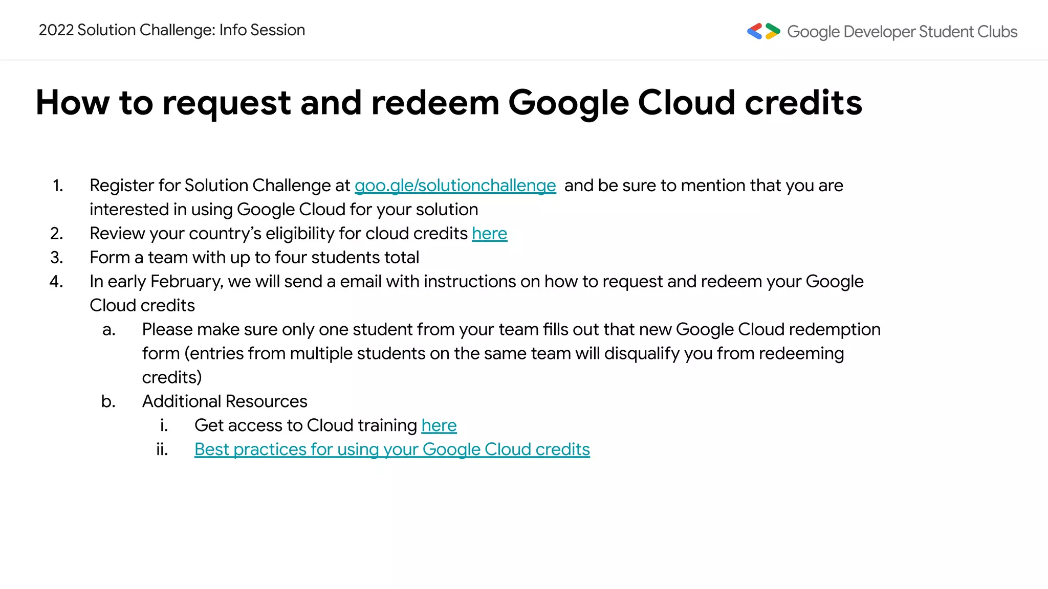 2022 Solution Challenge: Info Session
How to request and redeem Google Cloud credits
1. Register for Solution Challenge at goo.gle/solutionchallenge and be sure to mention that you are
interested in using Google Cloud for your solution
2. Review your country’s eligibility for cloud credits here
3. Form a team with up to four students total
4. In early February, we will send a email with instructions on how to request and redeem your Google
Cloud credits
a. Please make sure only one student from your team fills out that new Google Cloud redemption
form (entries from multiple students on the same team will disqualify you from redeeming
credits)
b. Additional Resources
i. Get access to Cloud training here
ii. Best practices for using your Google Cloud credits
 