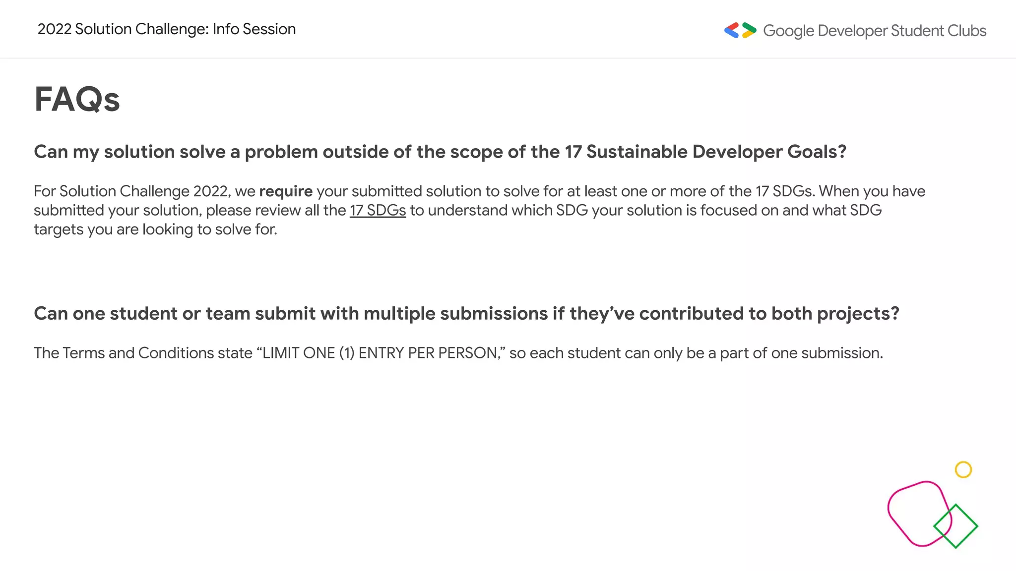 2022 Solution Challenge: Info Session
FAQs
Can my solution solve a problem outside of the scope of the 17 Sustainable Developer Goals?
For Solution Challenge 2022, we require your submitted solution to solve for at least one or more of the 17 SDGs. When you have
submitted your solution, please review all the 17 SDGs to understand which SDG your solution is focused on and what SDG
targets you are looking to solve for.
Can one student or team submit with multiple submissions if they’ve contributed to both projects?
The Terms and Conditions state “LIMIT ONE (1) ENTRY PER PERSON,” so each student can only be a part of one submission.
 