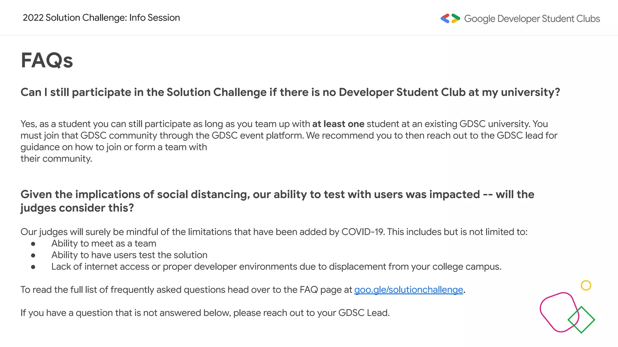 2022 Solution Challenge: Info Session
FAQs
Can I still participate in the Solution Challenge if there is no Developer Student Club at my university?
Yes, as a student you can still participate as long as you team up with at least one student at an existing GDSC university. You
must join that GDSC community through the GDSC event platform. We recommend you to then reach out to the GDSC lead for
guidance on how to join or form a team with
their community.
Given the implications of social distancing, our ability to test with users was impacted -- will the
judges consider this?
Our judges will surely be mindful of the limitations that have been added by COVID-19. This includes but is not limited to:
● Ability to meet as a team
● Ability to have users test the solution
● Lack of internet access or proper developer environments due to displacement from your college campus.
To read the full list of frequently asked questions head over to the FAQ page at goo.gle/solutionchallenge.
If you have a question that is not answered below, please reach out to your GDSC Lead.
 