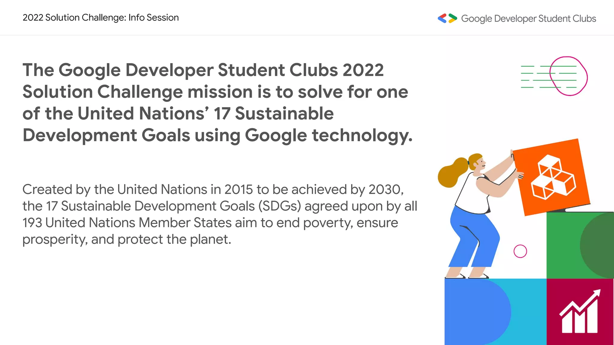 2022 Solution Challenge: Info Session
The Google Developer Student Clubs 2022
Solution Challenge mission is to solve for one
of the United Nations’ 17 Sustainable
Development Goals using Google technology.
Created by the United Nations in 2015 to be achieved by 2030,
the 17 Sustainable Development Goals (SDGs) agreed upon by all
193 United Nations Member States aim to end poverty, ensure
prosperity, and protect the planet.
 
